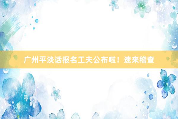 广州平淡话报名工夫公布啦！速来稽查