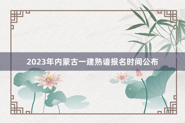 2023年内蒙古一建熟谙报名时间公布