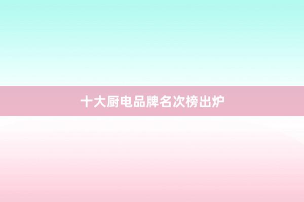 十大厨电品牌名次榜出炉