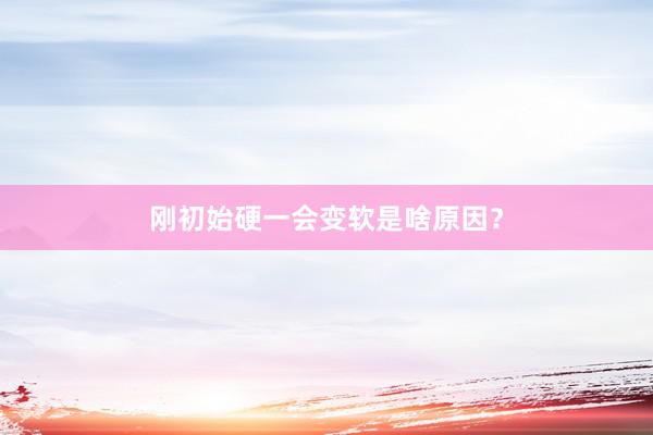 刚初始硬一会变软是啥原因？