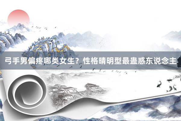 弓手男偏疼哪类女生？性格晴明型最蛊惑东说念主
