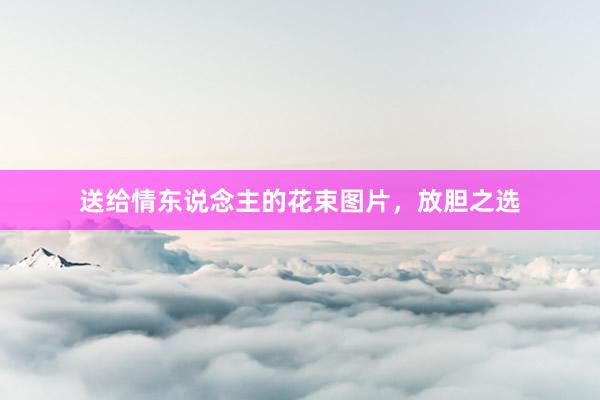 送给情东说念主的花束图片，放胆之选