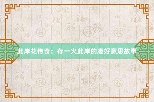 此岸花传奇：存一火此岸的凄好意思故事